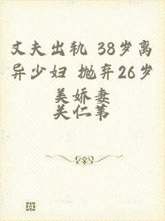 丈夫出轨 38岁离异少妇 抛弃26岁美娇妻